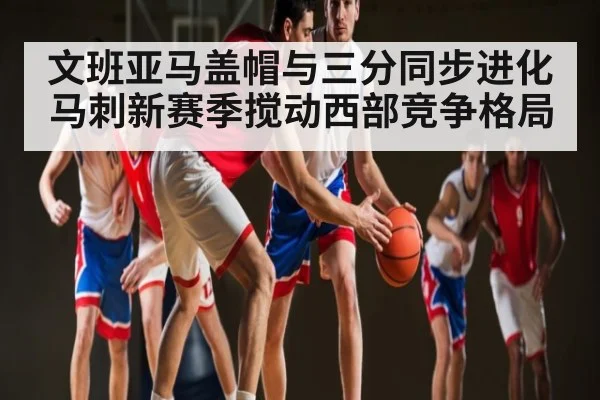 文班亚马盖帽与三分同步进化 马刺新赛季搅动西部竞争格局