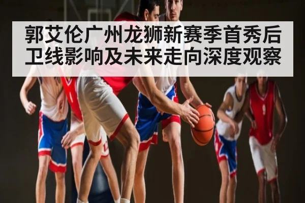 郭艾伦广州龙狮新赛季首秀后卫线影响及未来走向深度观察 - ng28