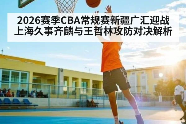 2026赛季CBA常规赛新疆广汇迎战上海久事齐麟与王哲林攻防对决解析 - ng28